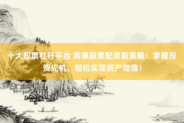 十大股票杠杆平台 南康股票配资新策略：掌握投资先机，轻松实现资产增值！