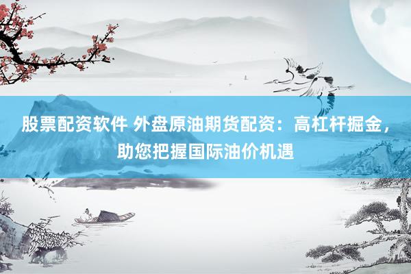 股票配资软件 外盘原油期货配资：高杠杆掘金，助您把握国际油价机遇