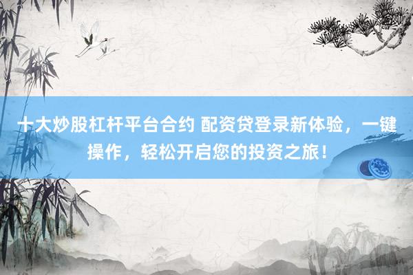 十大炒股杠杆平台合约 配资贷登录新体验，一键操作，轻松开启您的投资之旅！