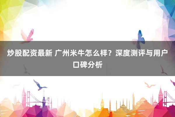 炒股配资最新 广州米牛怎么样？深度测评与用户口碑分析