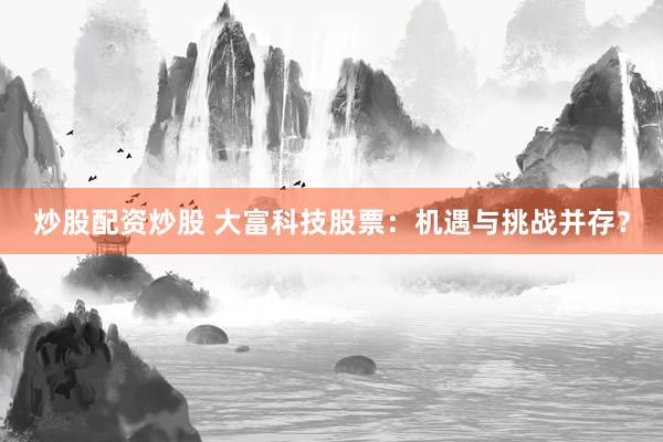 炒股配资炒股 大富科技股票：机遇与挑战并存？