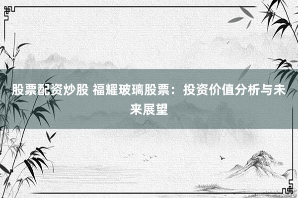 股票配资炒股 福耀玻璃股票：投资价值分析与未来展望