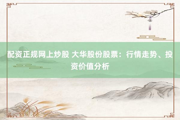 配资正规网上炒股 大华股份股票：行情走势、投资价值分析