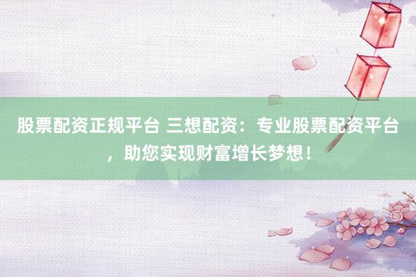 股票配资正规平台 三想配资：专业股票配资平台，助您实现财富增长梦想！