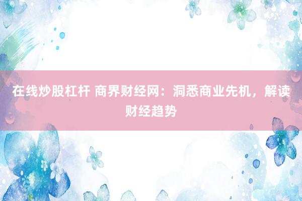 在线炒股杠杆 商界财经网：洞悉商业先机，解读财经趋势