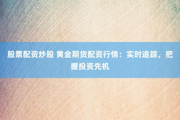 股票配资炒股 黄金期货配资行情：实时追踪，把握投资先机