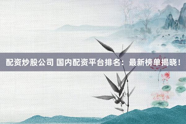 配资炒股公司 国内配资平台排名：最新榜单揭晓！