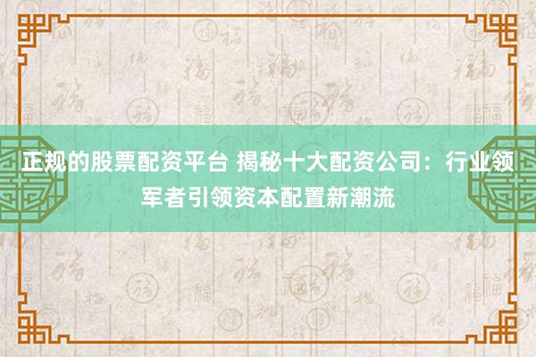 正规的股票配资平台 揭秘十大配资公司：行业领军者引领资本配置新潮流