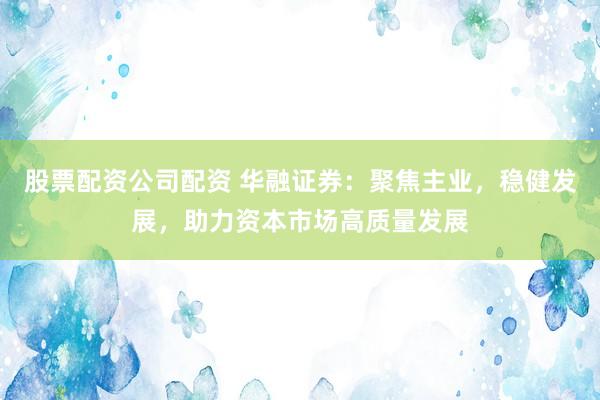 股票配资公司配资 华融证券：聚焦主业，稳健发展，助力资本市场高质量发展