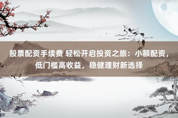 股票配资手续费 轻松开启投资之旅：小额配资，低门槛高收益，稳健理财新选择
