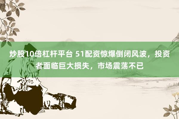炒股10倍杠杆平台 51配资惊爆倒闭风波，投资者面临巨大损失，市场震荡不已