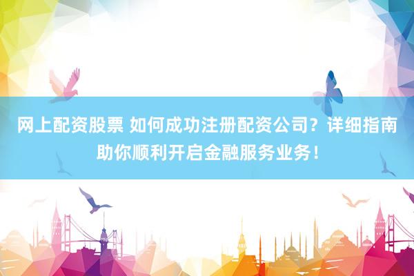 网上配资股票 如何成功注册配资公司？详细指南助你顺利开启金融服务业务！