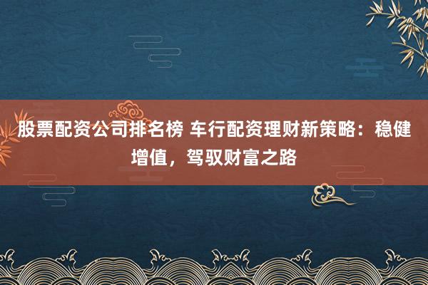 股票配资公司排名榜 车行配资理财新策略：稳健增值，驾驭财富之路