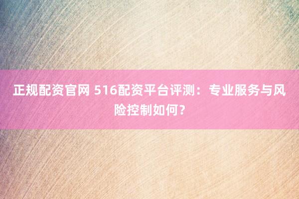 正规配资官网 516配资平台评测：专业服务与风险控制如何？