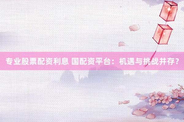 专业股票配资利息 国配资平台：机遇与挑战并存？