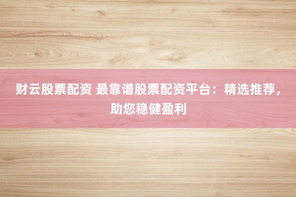 财云股票配资 最靠谱股票配资平台：精选推荐，助您稳健盈利