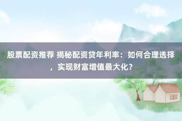 股票配资推荐 揭秘配资贷年利率：如何合理选择，实现财富增值最大化？