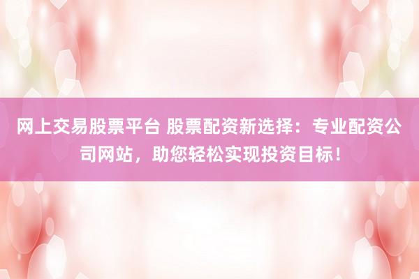 网上交易股票平台 股票配资新选择：专业配资公司网站，助您轻松实现投资目标！
