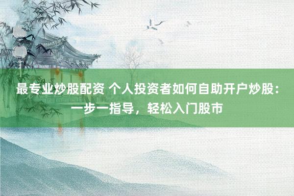 最专业炒股配资 个人投资者如何自助开户炒股：一步一指导，轻松入门股市