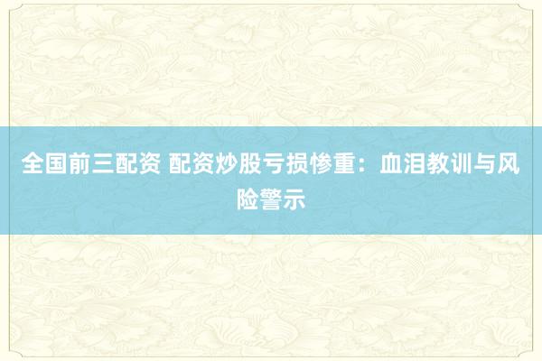 全国前三配资 配资炒股亏损惨重：血泪教训与风险警示