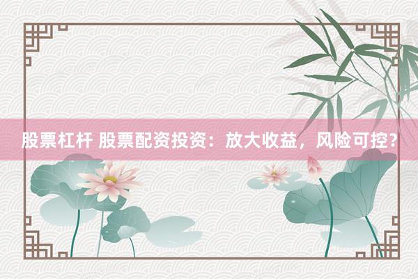股票杠杆 股票配资投资：放大收益，风险可控？