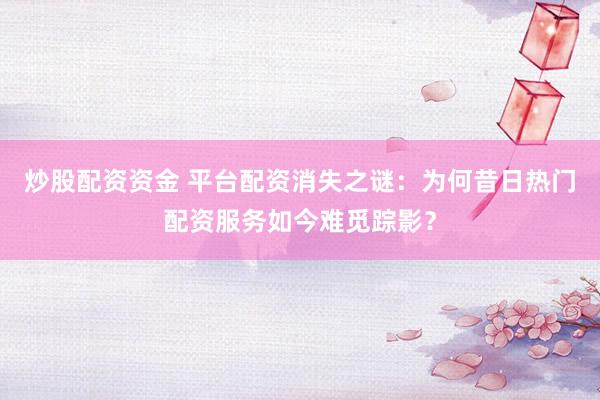 炒股配资资金 平台配资消失之谜：为何昔日热门配资服务如今难觅踪影？
