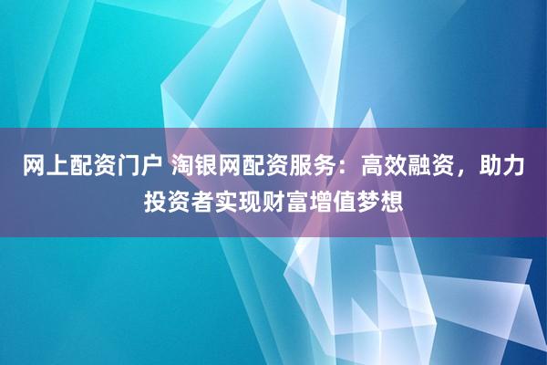 网上配资门户 淘银网配资服务：高效融资，助力投资者实现财富增值梦想