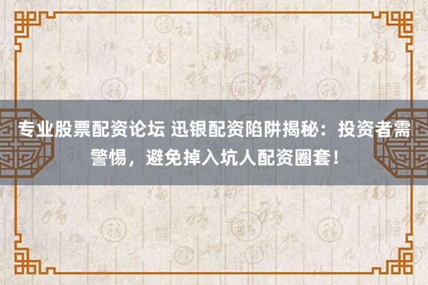 专业股票配资论坛 迅银配资陷阱揭秘：投资者需警惕，避免掉入坑人配资圈套！
