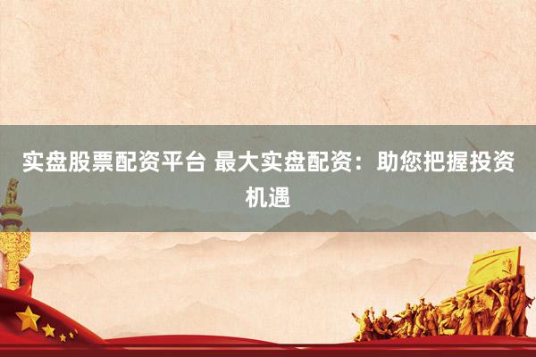 实盘股票配资平台 最大实盘配资：助您把握投资机遇