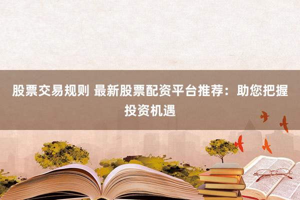 股票交易规则 最新股票配资平台推荐：助您把握投资机遇