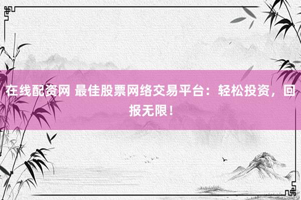 在线配资网 最佳股票网络交易平台：轻松投资，回报无限！