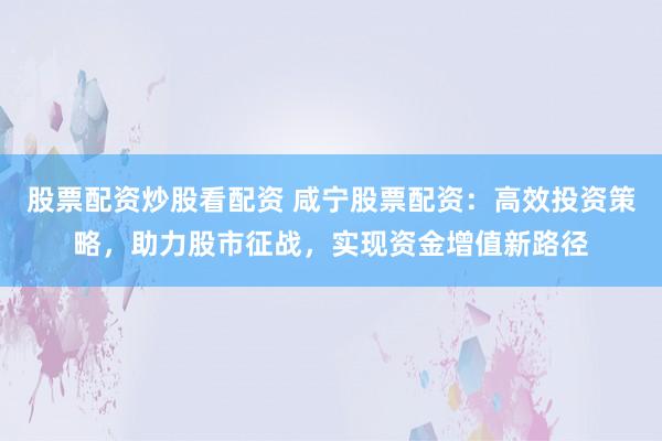 股票配资炒股看配资 咸宁股票配资：高效投资策略，助力股市征战，实现资金增值新路径