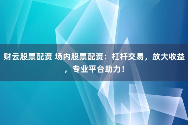 财云股票配资 场内股票配资：杠杆交易，放大收益，专业平台助力！