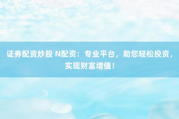 证券配资炒股 N配资：专业平台，助您轻松投资，实现财富增值！