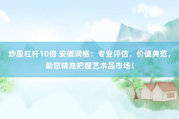 炒股杠杆10倍 安徽润格：专业评估，价值典范，助您精准把握艺术品市场！