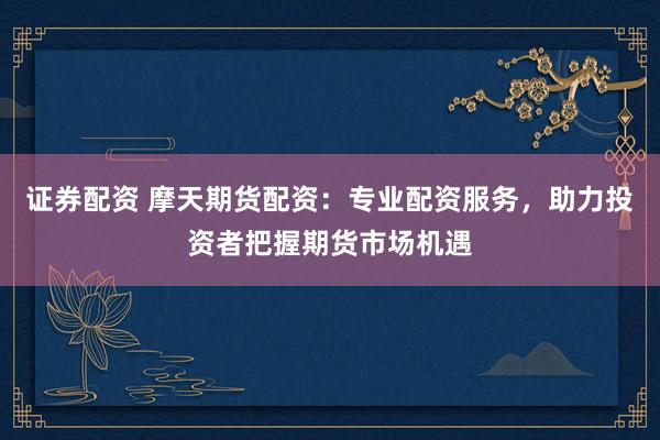 证券配资 摩天期货配资：专业配资服务，助力投资者把握期货市场机遇