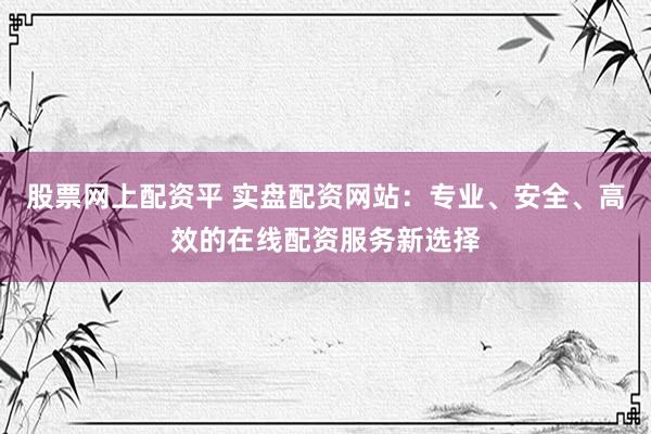 股票网上配资平 实盘配资网站：专业、安全、高效的在线配资服务新选择
