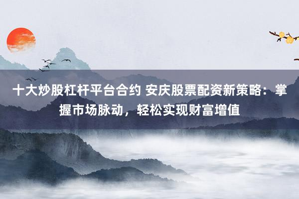 十大炒股杠杆平台合约 安庆股票配资新策略：掌握市场脉动，轻松实现财富增值