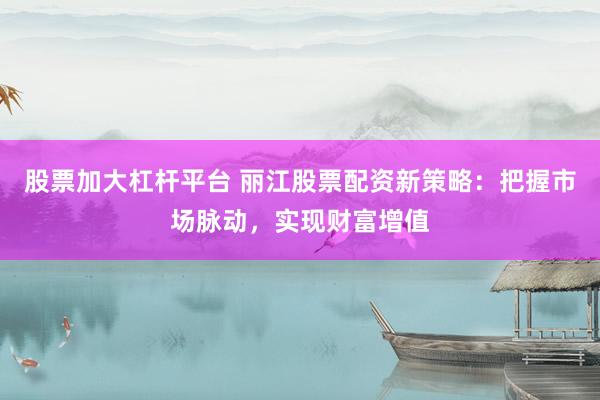 股票加大杠杆平台 丽江股票配资新策略：把握市场脉动，实现财富增值