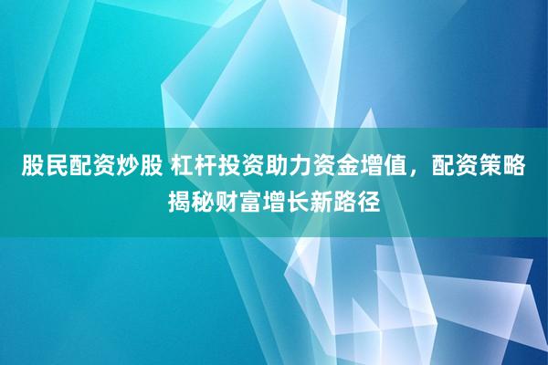 股民配资炒股 杠杆投资助力资金增值，配资策略揭秘财富增长新路径