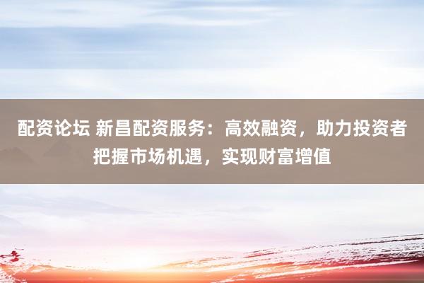 配资论坛 新昌配资服务:高效融资,助力投资者把握市场机遇,实现财富增值