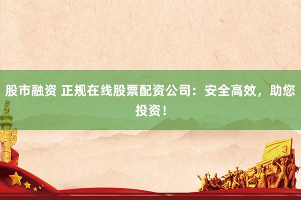 股市融资 正规在线股票配资公司：安全高效，助您投资！