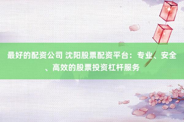 最好的配资公司 沈阳股票配资平台:专业、安全、高效的股票投资杠杆服务