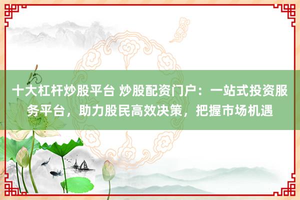 十大杠杆炒股平台 炒股配资门户:一站式投资服务平台,助力股民高效决策,把握市场机遇