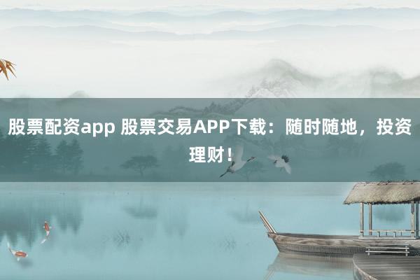股票配资app 股票交易APP下载：随时随地，投资理财！