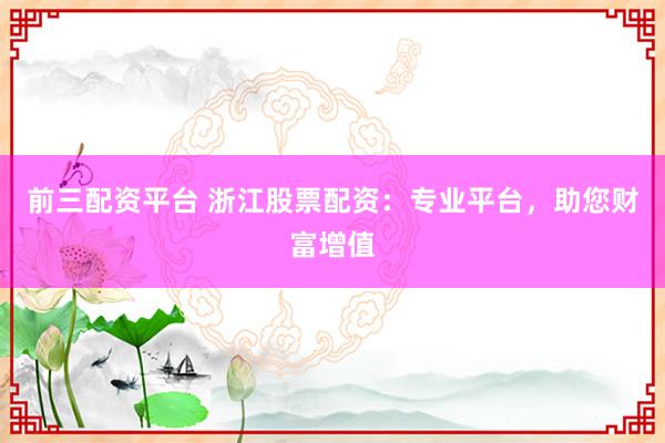 前三配资平台 浙江股票配资:专业平台,助您财富增值