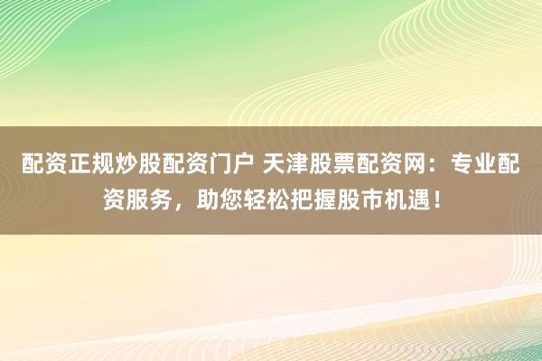 配资正规炒股配资门户 天津股票配资网:专业配资服务,助您轻松把握股市机遇!