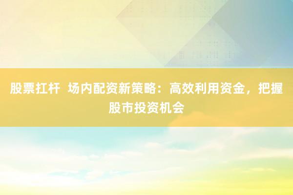 股票扛杆 场内配资新策略:高效利用资金,把握股市投资机会