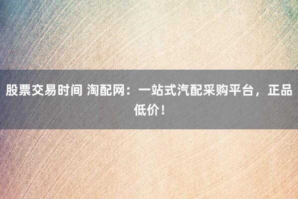 股票交易时间 淘配网：一站式汽配采购平台，正品低价！