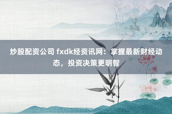 炒股配资公司 fxdk经资讯网：掌握最新财经动态，投资决策更明智